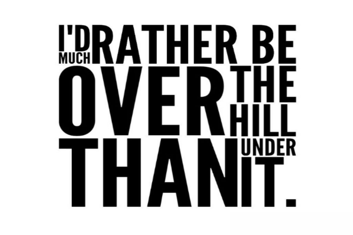I'd much rather be over the hill than under it